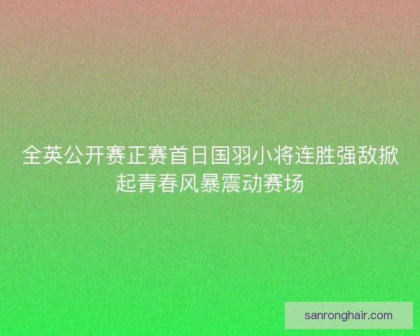 全英公开赛正赛首日国羽小将连胜强敌掀起青春风暴震动赛场