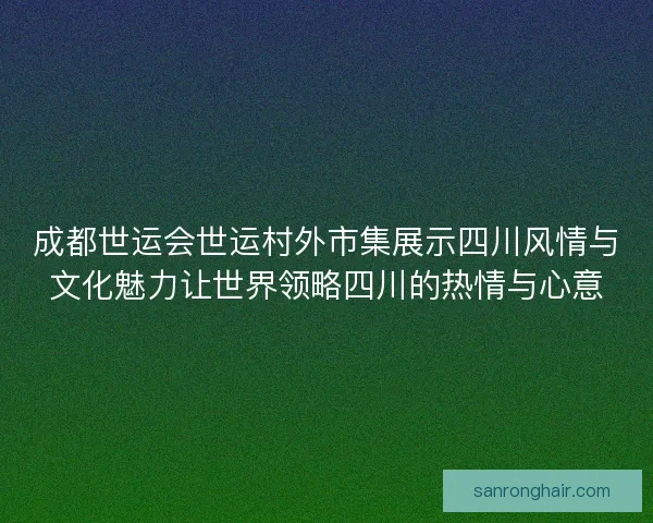 成都世运会世运村外市集展示四川风情与文化魅力让世界领略四川的热情与心意