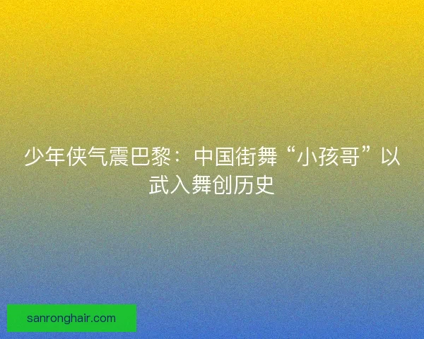 少年侠气震巴黎：中国街舞 “小孩哥” 以武入舞创历史