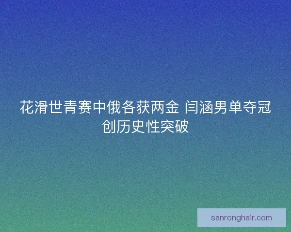 花滑世青赛中俄各获两金 闫涵男单夺冠创历史性突破