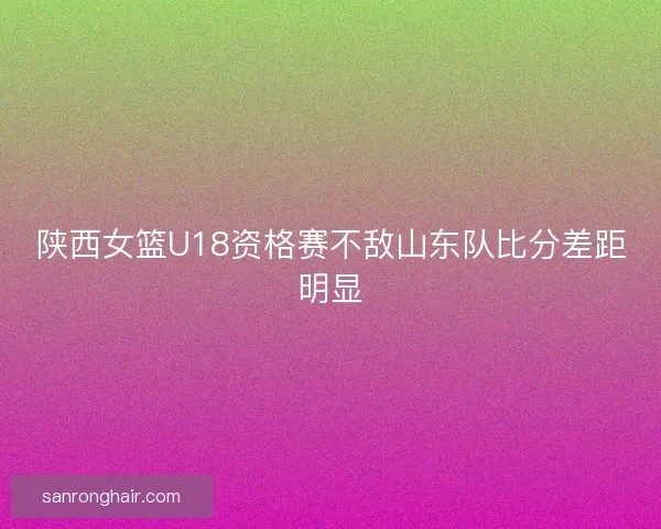 陕西女篮U18资格赛不敌山东队比分差距明显