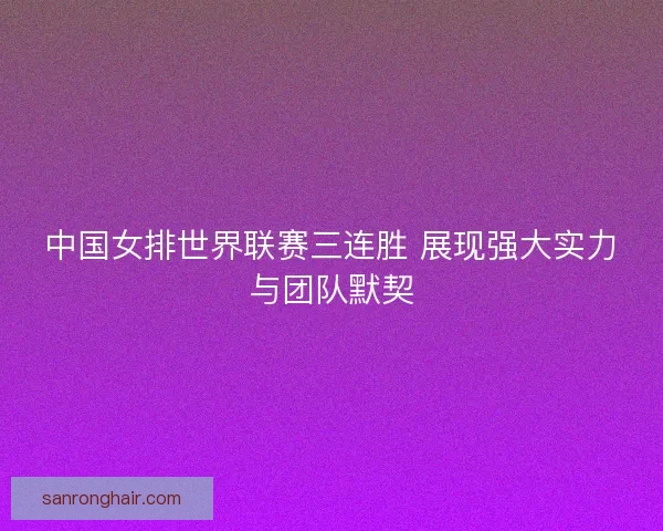 中国女排世界联赛三连胜 展现强大实力与团队默契