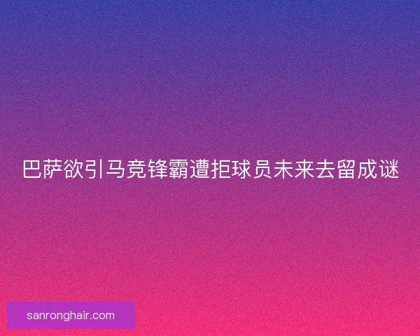 巴萨欲引马竞锋霸遭拒球员未来去留成谜